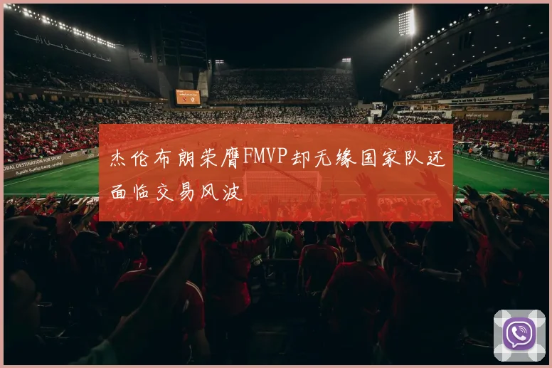 杰伦布朗荣膺FMVP却无缘国家队还面临交易风波
