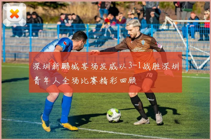 深圳新鹏城客场发威以3-1战胜深圳青年人全场比赛精彩回顾