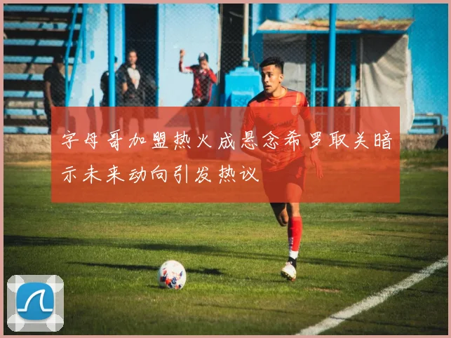 字母哥加盟热火成悬念希罗取关暗示未来动向引发热议