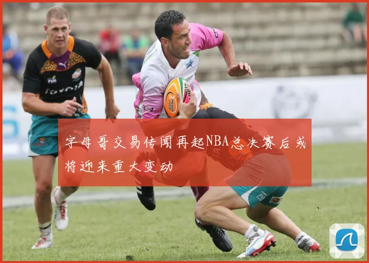 字母哥交易传闻再起NBA总决赛后或将迎来重大变动