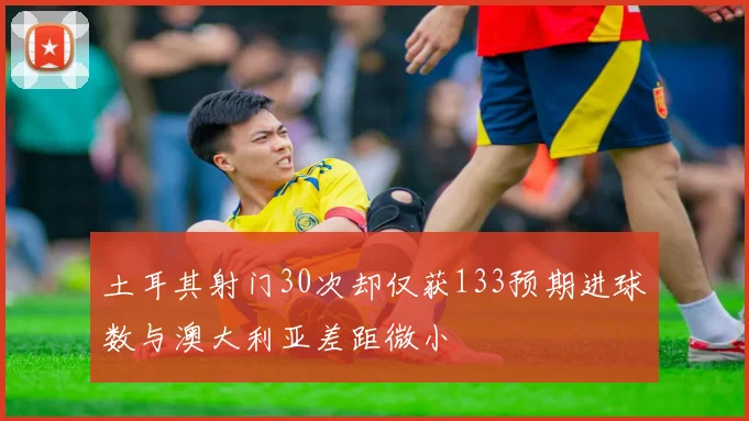 土耳其射门30次却仅获133预期进球数与澳大利亚差距微小