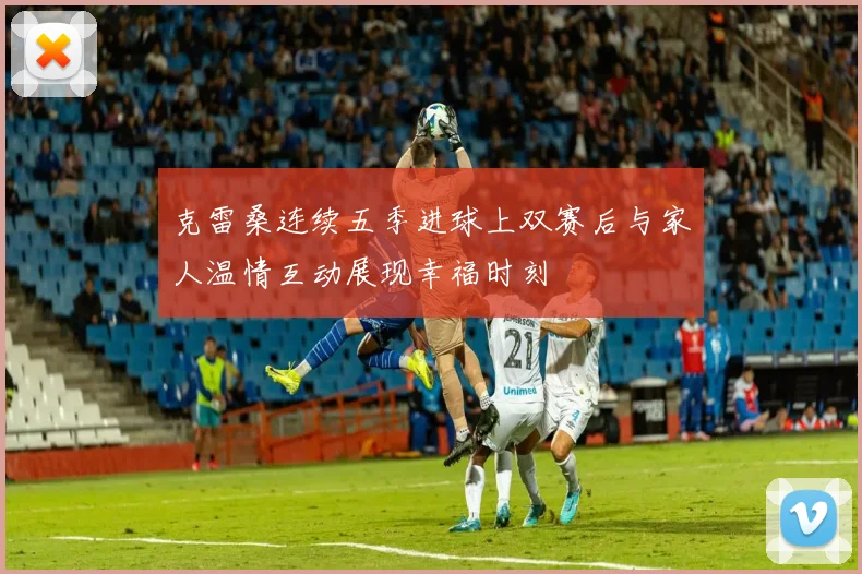 克雷桑连续五季进球上双赛后与家人温情互动展现幸福时刻