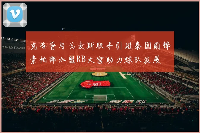 克洛普与戈麦斯联手引进泰国前锋素帕那加盟RB大宫助力球队发展