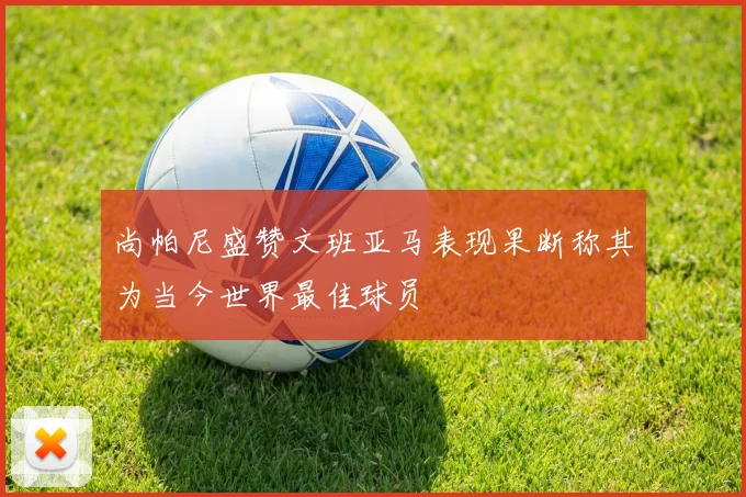 尚帕尼盛赞文班亚马表现果断称其为当今世界最佳球员