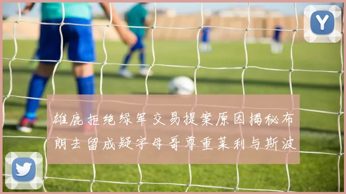 雄鹿拒绝绿军交易提案原因揭秘布朗去留成疑字母哥尊重莱利与斯波教练
