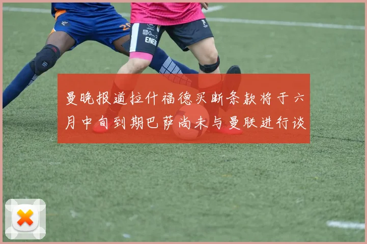 曼晚报道拉什福德买断条款将于六月中旬到期巴萨尚未与曼联进行谈判