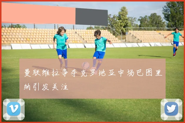 曼联维拉争夺克罗地亚中场巴图里纳引发关注