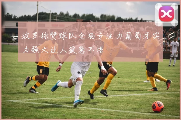 波罗称赞球队全场专注力葡萄牙实力强大让人疲惫不堪